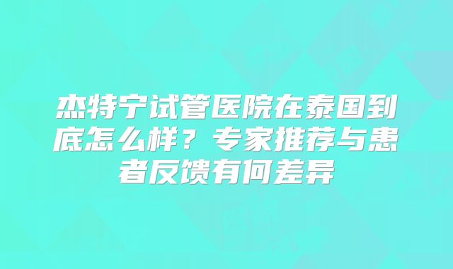 杰特宁试管医院在泰国到底怎么样？专家推荐与患者反馈有何差异