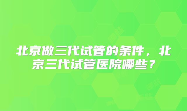 北京做三代试管的条件,北京三代试管医院哪些?