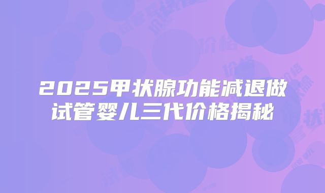 2025甲状腺功能减退做试管婴儿三代价格揭秘