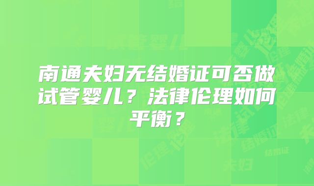 南通夫妇无结婚证可否做试管婴儿？法律伦理如何平衡？