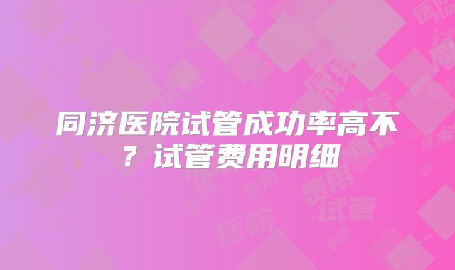同济医院试管成功率高不？试管费用明细