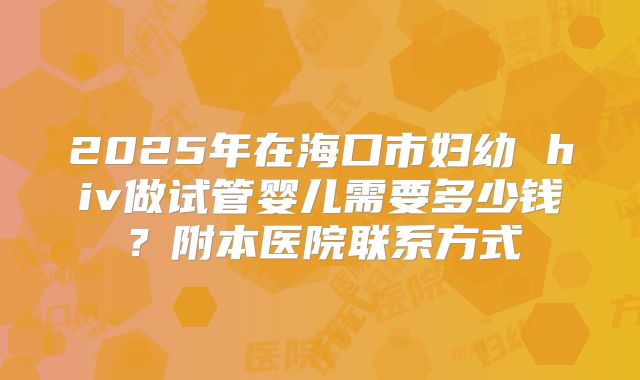 2025年在海口市妇幼 hiv做试管婴儿需要多少钱？附本医院联系方式