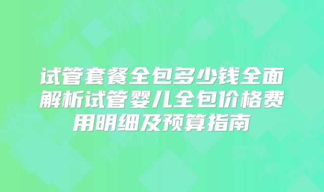 试管套餐全包多少钱全面解析试管婴儿全包价格费用明细及预算指南