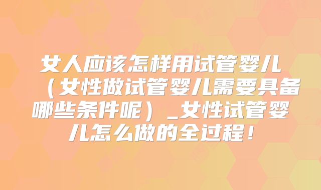 女人应该怎样用试管婴儿（女性做试管婴儿需要具备哪些条件呢）_女性试管婴儿怎么做的全过程！