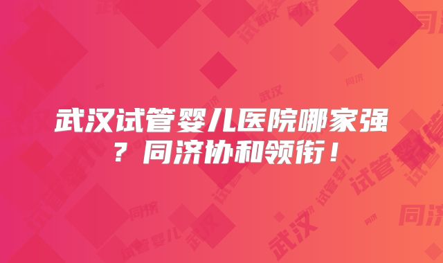 武汉试管婴儿医院哪家强?同济协和领衔!