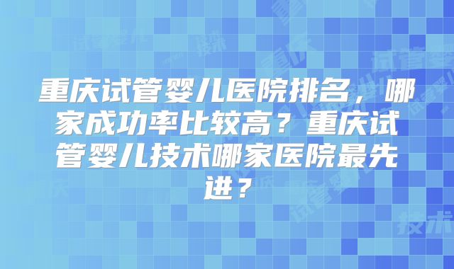重庆试管婴儿医院排名，哪家成功率比较高？重庆试管婴儿技术哪家医院最先进？