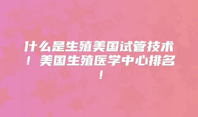 什么是生殖美国试管技术！美国生殖医学中心排名！