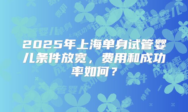 2025年上海单身试管婴儿条件放宽，费用和成功率如何？