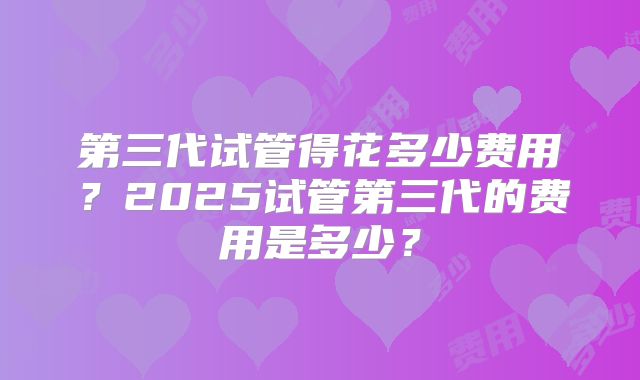 第三代试管得花多少费用？2025试管第三代的费用是多少？