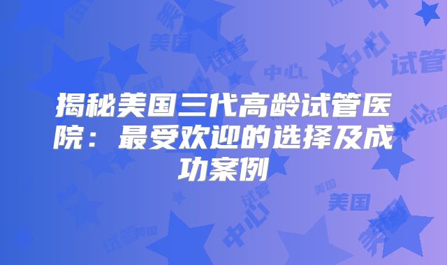 揭秘美国三代高龄试管医院:最受欢迎的选择及成功案例