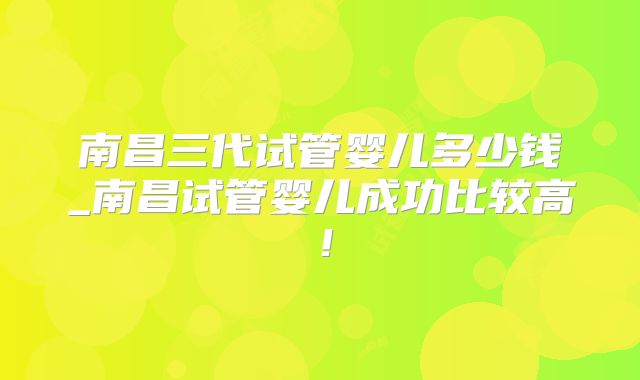南昌三代试管婴儿多少钱_南昌试管婴儿成功比较高！