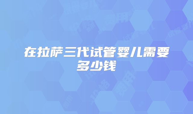 在拉萨三代试管婴儿需要多少钱