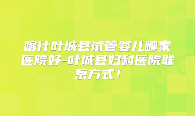 喀什叶城县试管婴儿哪家医院好-叶城县妇科医院联系方式!