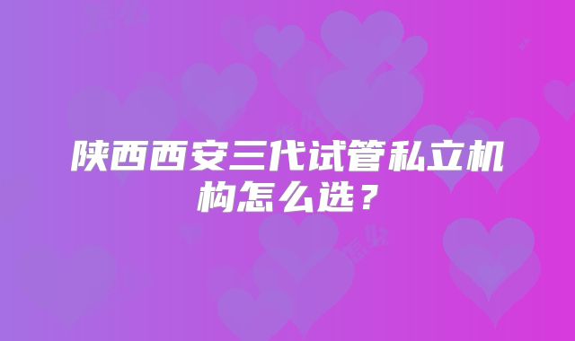 陕西西安三代试管私立机构怎么选？