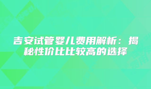 吉安试管婴儿费用解析：揭秘性价比比较高的选择