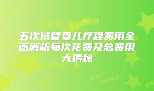 五次试管婴儿疗程费用全面解析每次花费及总费用大揭秘