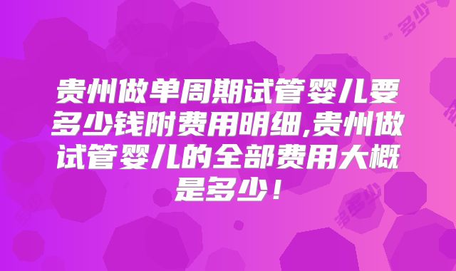 贵州做单周期试管婴儿要多少钱附费用明细,贵州做试管婴儿的全部费用大概是多少！