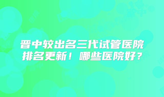 晋中较出名三代试管医院排名更新！哪些医院好？