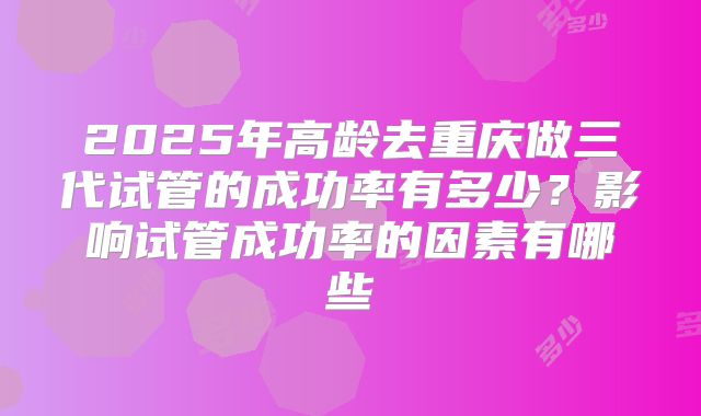 2025年高龄去重庆做三代试管的成功率有多少?影响试管成功率的因素有哪些