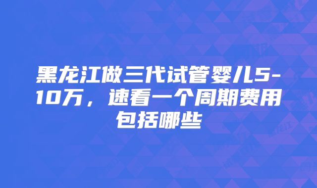 黑龙江做三代试管婴儿5-10万，速看一个周期费用包括哪些