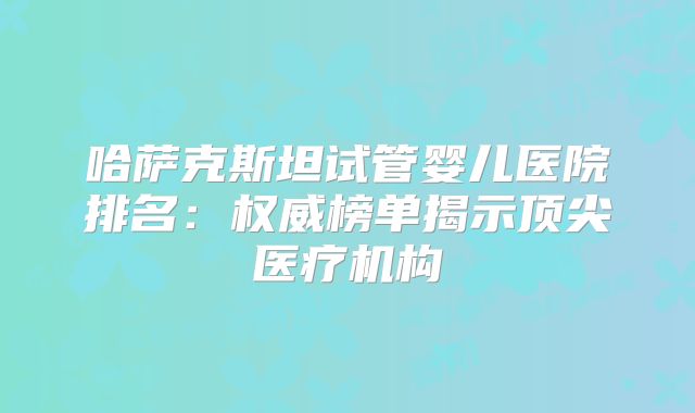 哈萨克斯坦试管婴儿医院排名:权威榜单揭示顶尖医疗机构