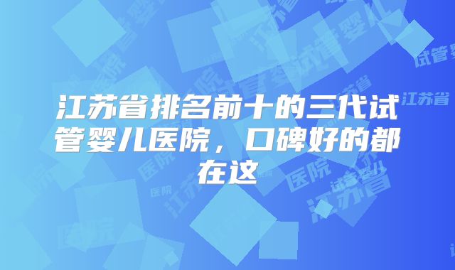 江苏省排名前十的三代试管婴儿医院,口碑好的都在这