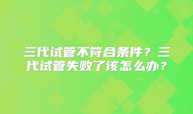 三代试管不符合条件？三代试管失败了该怎么办？