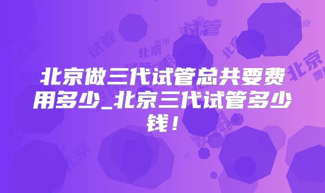 北京做三代试管总共要费用多少_北京三代试管多少钱！