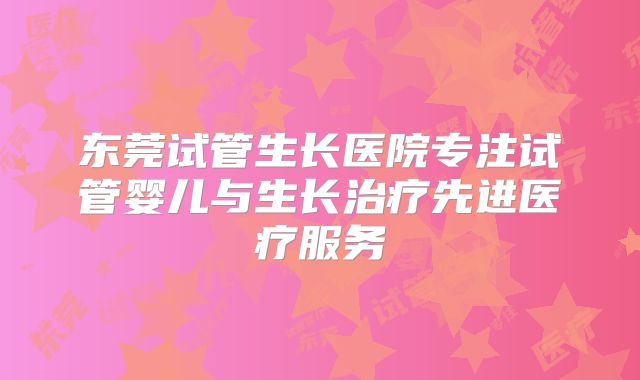 东莞试管生长医院专注试管婴儿与生长治疗先进医疗服务