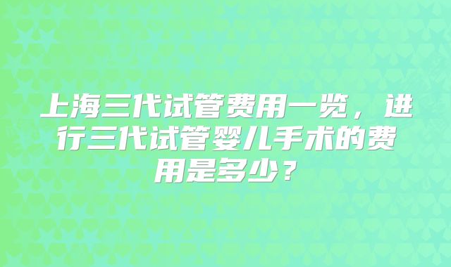 上海三代试管费用一览，进行三代试管婴儿手术的费用是多少？