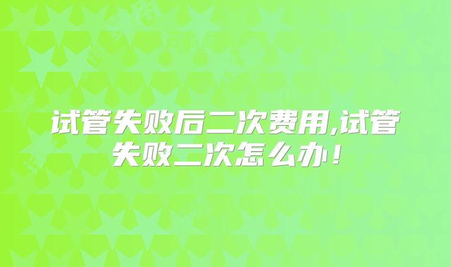 试管失败后二次费用,试管失败二次怎么办!