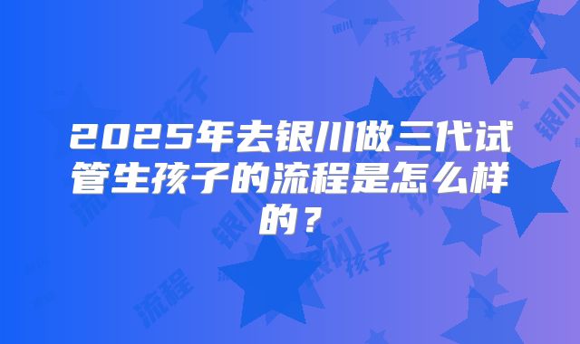 2025年去银川做三代试管生孩子的流程是怎么样的？