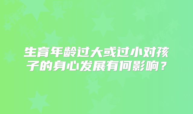 生育年龄过大或过小对孩子的身心发展有何影响？
