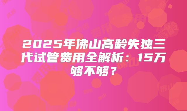 2025年佛山高龄失独三代试管费用全解析:15万够不够?