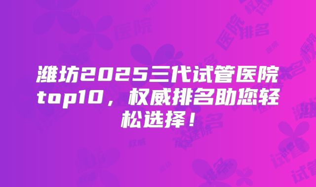 潍坊2025三代试管医院top10，权威排名助您轻松选择！