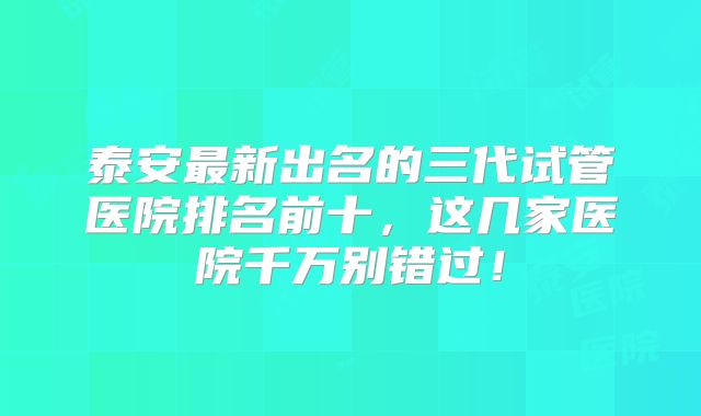 泰安最新出名的三代试管医院排名前十，这几家医院千万别错过！