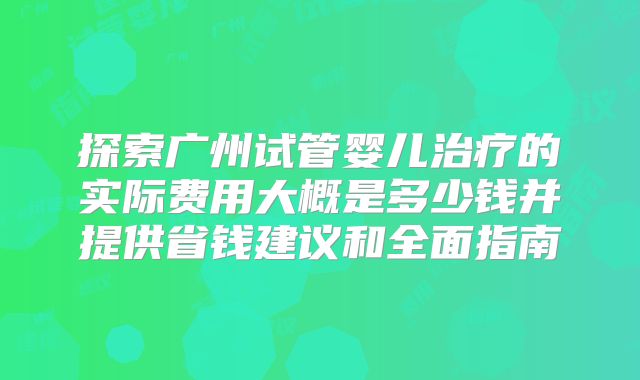 探索广州试管婴儿治疗的实际费用大概是多少钱并提供省钱建议和全面指南