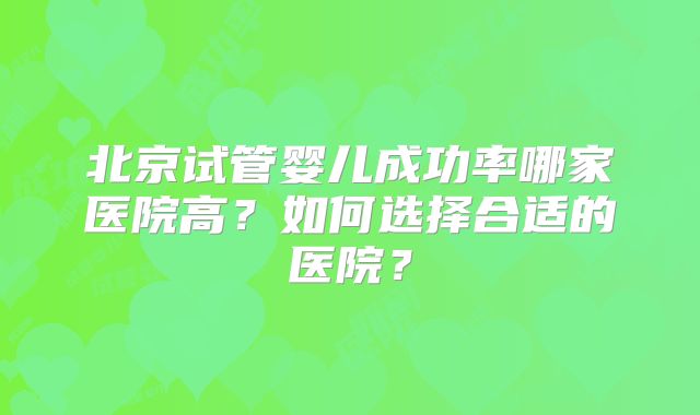 北京试管婴儿成功率哪家医院高？如何选择合适的医院？