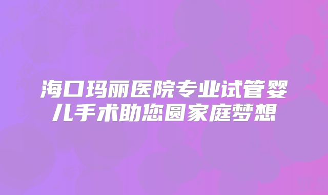 海口玛丽医院专业试管婴儿手术助您圆家庭梦想