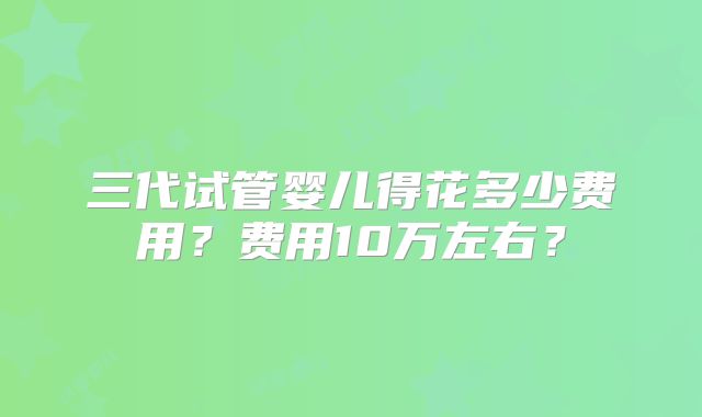 三代试管婴儿得花多少费用？费用10万左右？