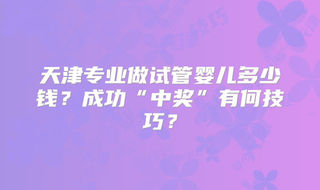 天津专业做试管婴儿多少钱？成功“中奖”有何技巧？