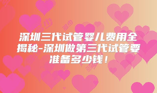 深圳三代试管婴儿费用全揭秘-深圳做第三代试管要准备多少钱！