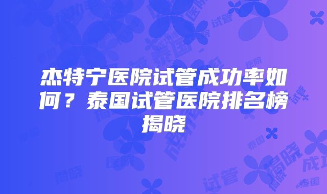 杰特宁医院试管成功率如何？泰国试管医院排名榜揭晓