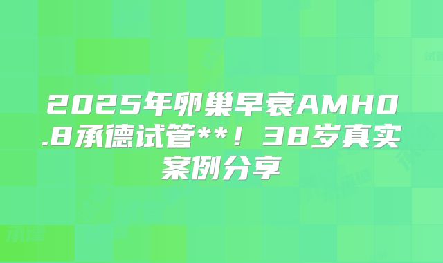 2025年卵巢早衰AMH0.8承德试管**！38岁真实案例分享