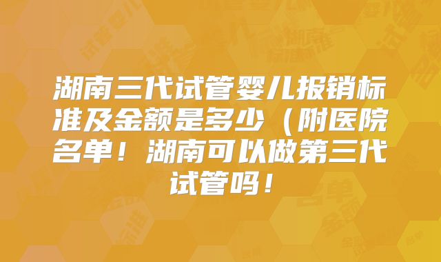 湖南三代试管婴儿报销标准及金额是多少(附医院名单!湖南可以做第三代试管吗!