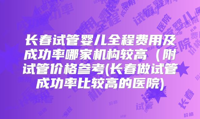 长春试管婴儿全程费用及成功率哪家机构较高(附试管价格参考(长春做试管成功率比较高的医院)