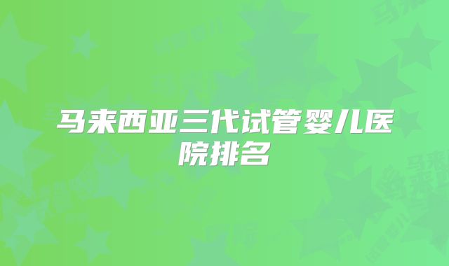 马来西亚三代试管婴儿医院排名