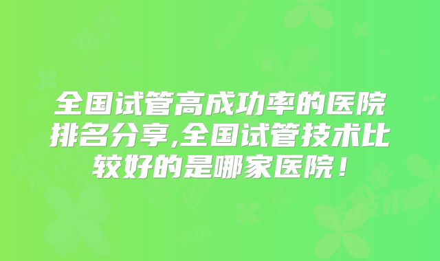全国试管高成功率的医院排名分享,全国试管技术比较好的是哪家医院!