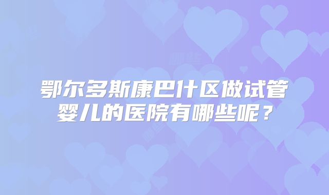 鄂尔多斯康巴什区做试管婴儿的医院有哪些呢？