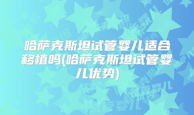 哈萨克斯坦试管婴儿适合移植吗(哈萨克斯坦试管婴儿优势)